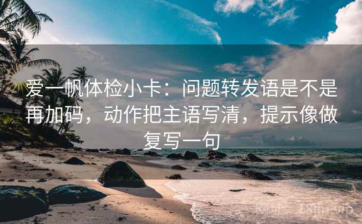 爱一帆体检小卡：问题转发语是不是再加码，动作把主语写清，提示像做复写一句