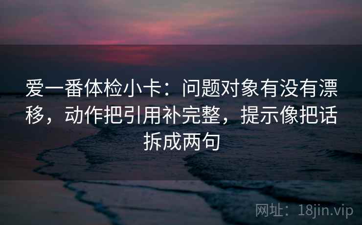 爱一番体检小卡：问题对象有没有漂移，动作把引用补完整，提示像把话拆成两句