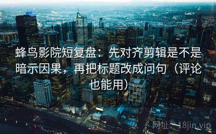 蜂鸟影院短复盘：先对齐剪辑是不是暗示因果，再把标题改成问句（评论也能用）