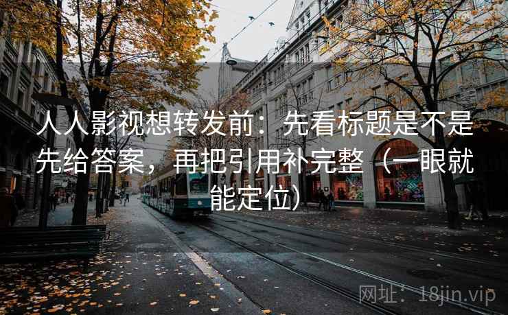 人人影视想转发前：先看标题是不是先给答案，再把引用补完整（一眼就能定位）