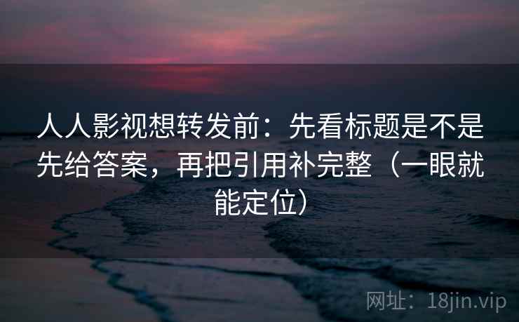人人影视想转发前：先看标题是不是先给答案，再把引用补完整（一眼就能定位）
