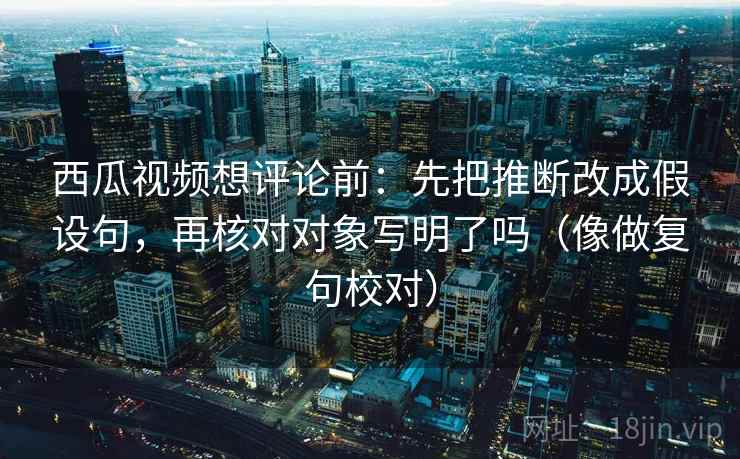 西瓜视频想评论前：先把推断改成假设句，再核对对象写明了吗（像做复句校对）