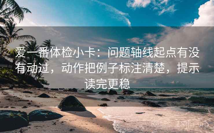 爱一番体检小卡：问题轴线起点有没有动过，动作把例子标注清楚，提示读完更稳