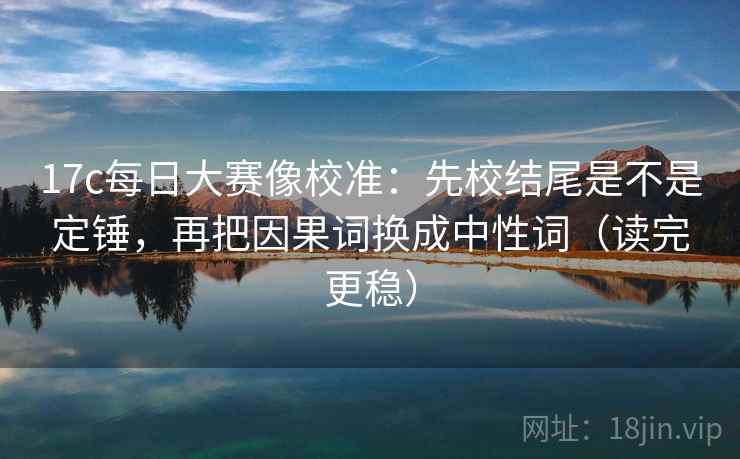 17c每日大赛像校准：先校结尾是不是定锤，再把因果词换成中性词（读完更稳）