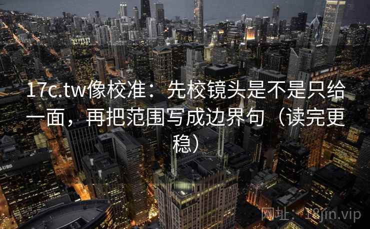 17c.tw像校准：先校镜头是不是只给一面，再把范围写成边界句（读完更稳）