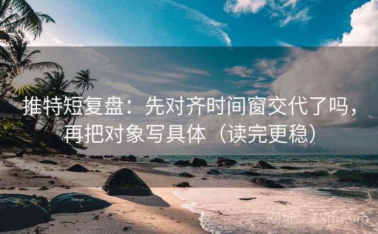 推特短复盘：先对齐时间窗交代了吗，再把对象写具体（读完更稳）