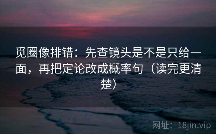 觅圈像排错：先查镜头是不是只给一面，再把定论改成概率句（读完更清楚）
