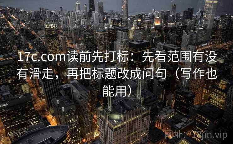 17c.com读前先打标：先看范围有没有滑走，再把标题改成问句（写作也能用）