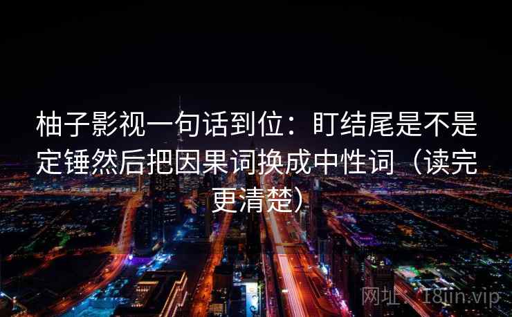 柚子影视一句话到位：盯结尾是不是定锤然后把因果词换成中性词（读完更清楚）