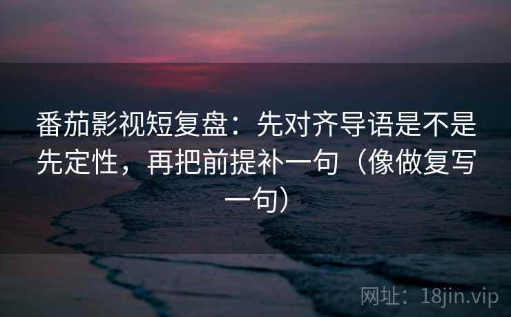 番茄影视短复盘：先对齐导语是不是先定性，再把前提补一句（像做复写一句）