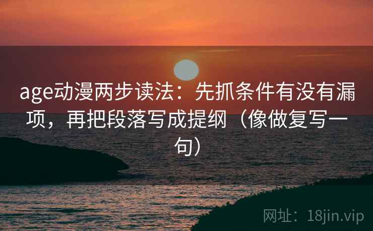 age动漫两步读法:先抓条件有没有漏项,再把段落写成提纲(像做复写一句) age动漫两步读法:先抓条件有没有漏项,再把段落写成提纲(像做复写一句)