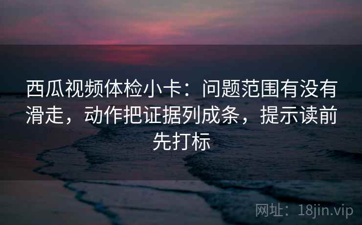 西瓜视频体检小卡:问题范围有没有滑走,动作把证据列成条,提示读前先打标 西瓜视频体检小卡:问题范围有没有滑走,动作把证据列成条,提示读前先打标