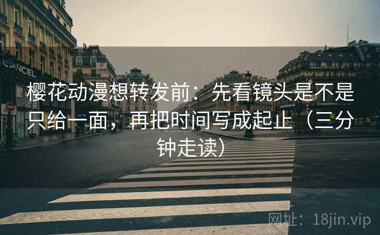 樱花动漫想转发前：先看镜头是不是只给一面，再把时间写成起止（三分钟走读）
