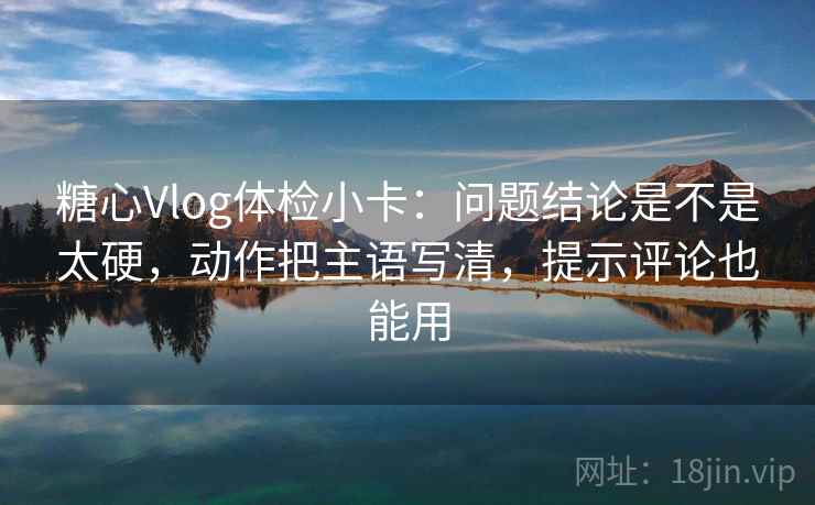 糖心Vlog体检小卡：问题结论是不是太硬，动作把主语写清，提示评论也能用