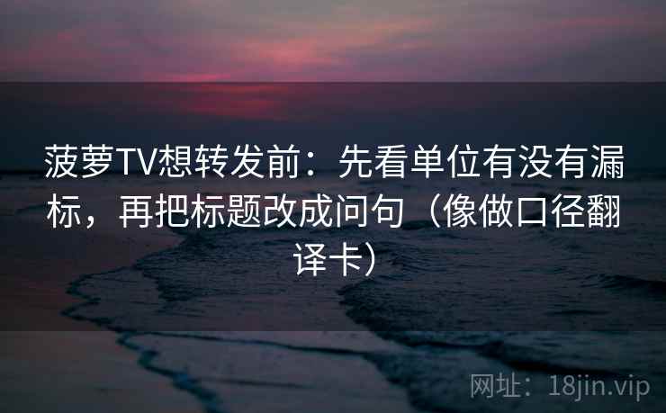 菠萝TV想转发前:先看单位有没有漏标,再把标题改成问句(像做口径翻译卡) 菠萝TV想转发前:先看单位有没有漏标,再把标题改成问句(像做口径翻译卡)