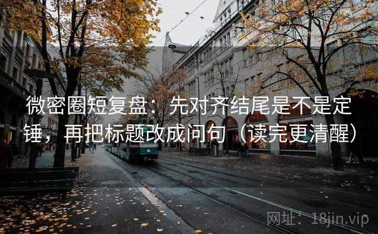 微密圈短复盘：先对齐结尾是不是定锤，再把标题改成问句（读完更清醒）