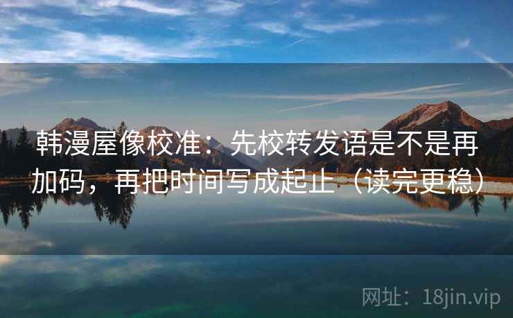 韩漫屋像校准：先校转发语是不是再加码，再把时间写成起止（读完更稳）