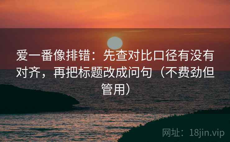 爱一番像排错：先查对比口径有没有对齐，再把标题改成问句（不费劲但管用）