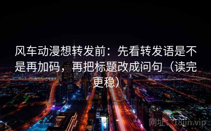 风车动漫想转发前：先看转发语是不是再加码，再把标题改成问句（读完更稳）