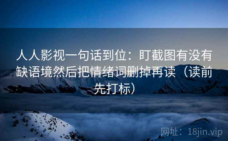 人人影视一句话到位:盯截图有没有缺语境然后把情绪词删掉再读(读前先打标) 人人影视一句话到位:盯截图有没有缺语境然后把情绪词删掉再读(读前先打标)