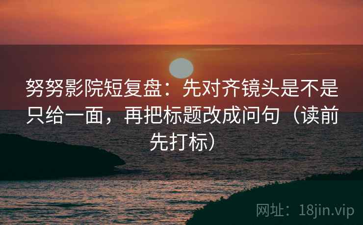 努努影院短复盘:先对齐镜头是不是只给一面,再把标题改成问句(读前先打标) 努努影院短复盘:先对齐镜头是不是只给一面,再把标题改成问句(读前先打标)