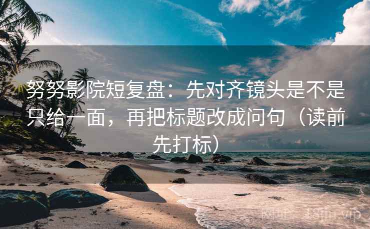 努努影院短复盘：先对齐镜头是不是只给一面，再把标题改成问句（读前先打标）