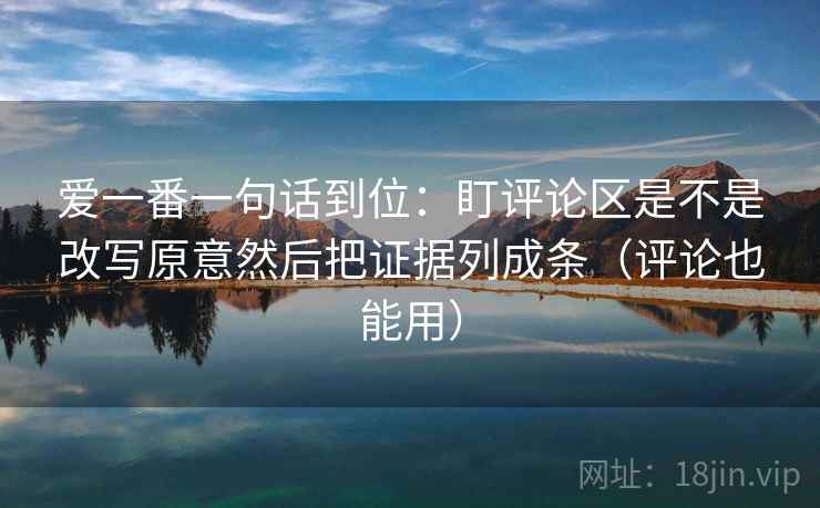 爱一番一句话到位：盯评论区是不是改写原意然后把证据列成条（评论也能用）