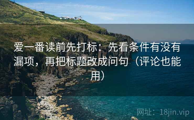 爱一番读前先打标：先看条件有没有漏项，再把标题改成问句（评论也能用）