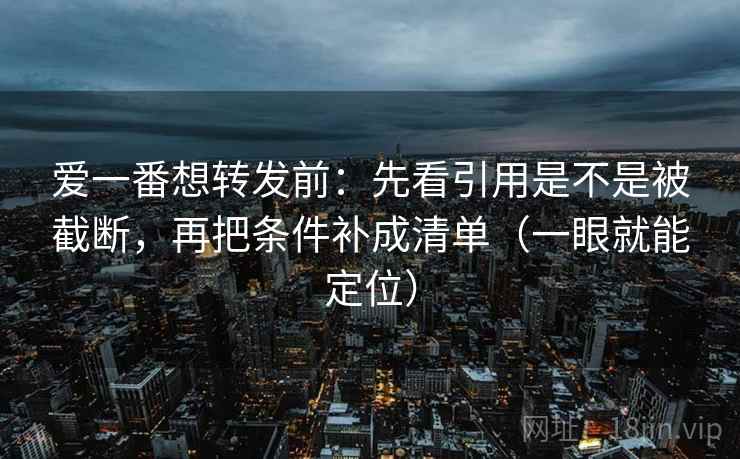 爱一番想转发前：先看引用是不是被截断，再把条件补成清单（一眼就能定位）