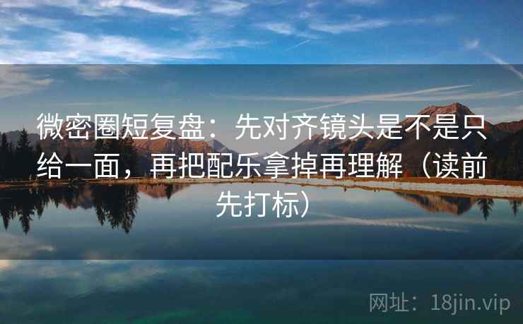 微密圈短复盘：先对齐镜头是不是只给一面，再把配乐拿掉再理解（读前先打标）