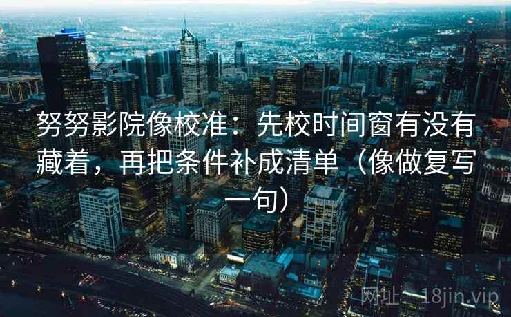 努努影院像校准:先校时间窗有没有藏着,再把条件补成清单(像做复写一句) 努努影院像校准:先校时间窗有没有藏着,再把条件补成清单(像做复写一句)