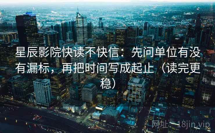 星辰影院快读不快信：先问单位有没有漏标，再把时间写成起止（读完更稳）