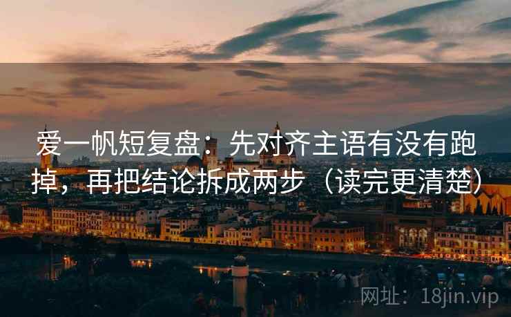 爱一帆短复盘：先对齐主语有没有跑掉，再把结论拆成两步（读完更清楚）